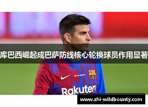 库巴西崛起成巴萨防线核心轮换球员作用显著