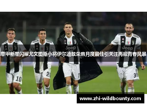 意甲新星闪耀尤文图斯小将伊尔迪兹荣膺月度最佳引关注再掀青春风暴