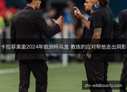卡拉菲奥里2024年欧洲杯乌龙 教练的应对帮他走出阴影 卡拉菲奥里2024年欧洲杯乌龙 教练的应对帮他走出阴影